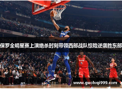 保罗全明星赛上演绝杀时刻带领西部战队惊险逆袭胜东部