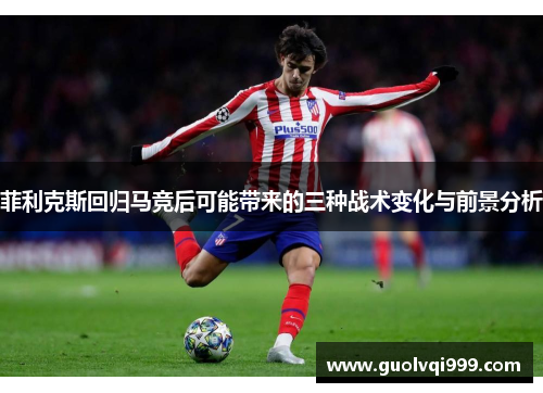 菲利克斯回归马竞后可能带来的三种战术变化与前景分析 菲利克斯回归马竞后可能带来的三种战术变化与前景分析