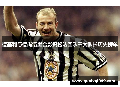 德塞利与德尚洛里合影揭秘法国队三大队长历史榜单