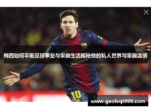 梅西如何平衡足球事业与家庭生活揭秘他的私人世界与家庭温情 梅西如何平衡足球事业与家庭生活揭秘他的私人世界与家庭温情